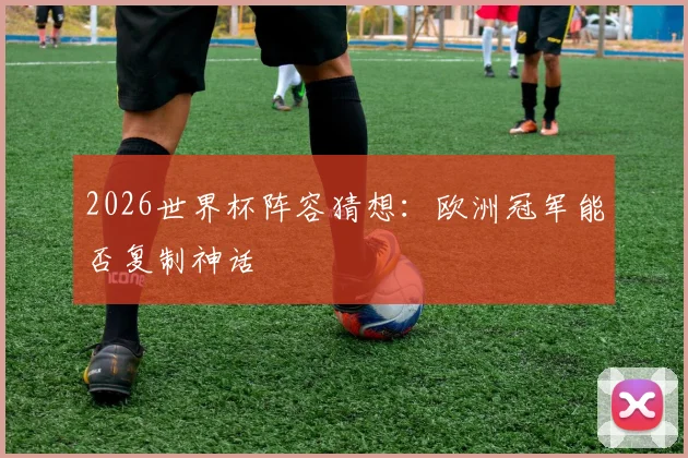 2026世界杯阵容猜想:欧洲冠军能否复制神话