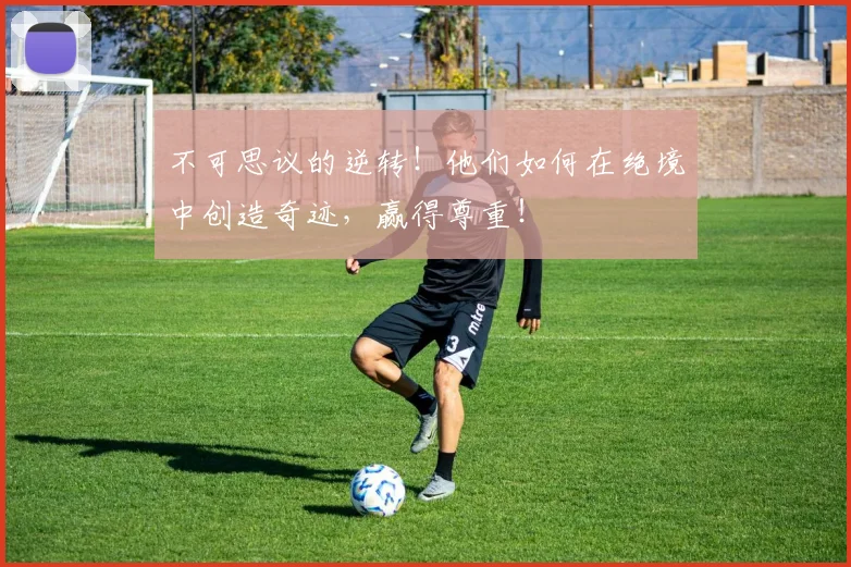 不可思议的逆转!他们如何在绝境中创造奇迹,赢得尊重!